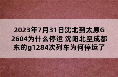 2023年7月31日沈北到太原G2604为什么停运 沈阳北至成都东的g1284次列车为何停运了